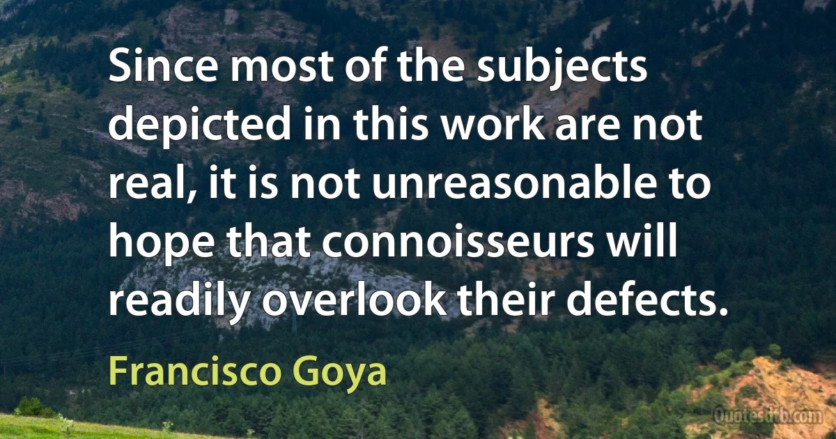 Since most of the subjects depicted in this work are not real, it is not unreasonable to hope that connoisseurs will readily overlook their defects. (Francisco Goya)