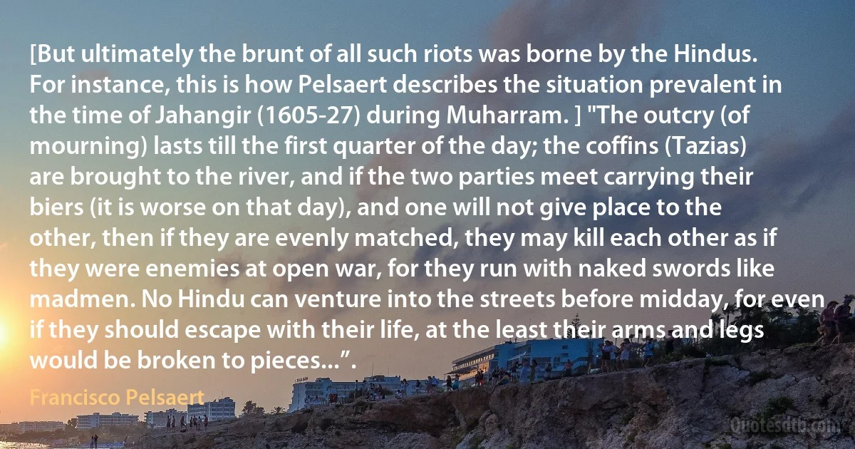 [But ultimately the brunt of all such riots was borne by the Hindus. For instance, this is how Pelsaert describes the situation prevalent in the time of Jahangir (1605-27) during Muharram. ] "The outcry (of mourning) lasts till the first quarter of the day; the coffins (Tazias) are brought to the river, and if the two parties meet carrying their biers (it is worse on that day), and one will not give place to the other, then if they are evenly matched, they may kill each other as if they were enemies at open war, for they run with naked swords like madmen. No Hindu can venture into the streets before midday, for even if they should escape with their life, at the least their arms and legs would be broken to pieces...”. (Francisco Pelsaert)