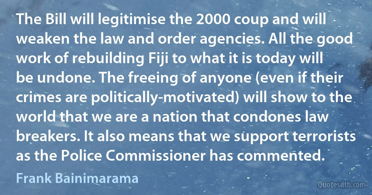 The Bill will legitimise the 2000 coup and will weaken the law and order agencies. All the good work of rebuilding Fiji to what it is today will be undone. The freeing of anyone (even if their crimes are politically-motivated) will show to the world that we are a nation that condones law breakers. It also means that we support terrorists as the Police Commissioner has commented. (Frank Bainimarama)