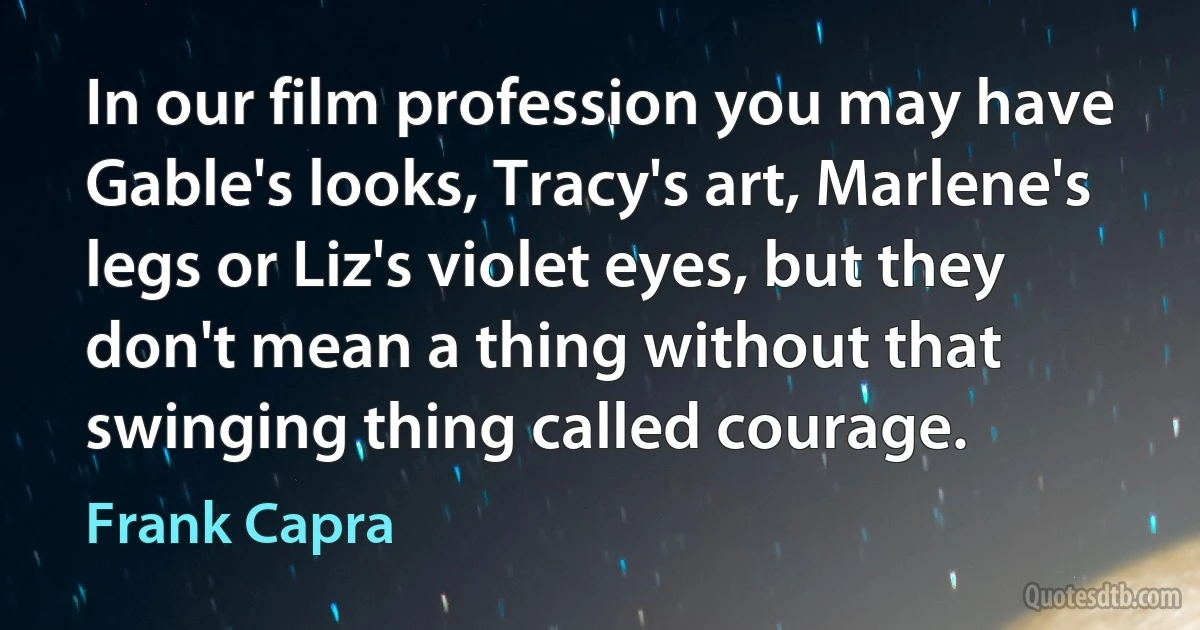 In our film profession you may have Gable's looks, Tracy's art, Marlene's legs or Liz's violet eyes, but they don't mean a thing without that swinging thing called courage. (Frank Capra)