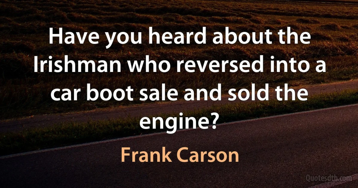 Have you heard about the Irishman who reversed into a car boot sale and sold the engine? (Frank Carson)