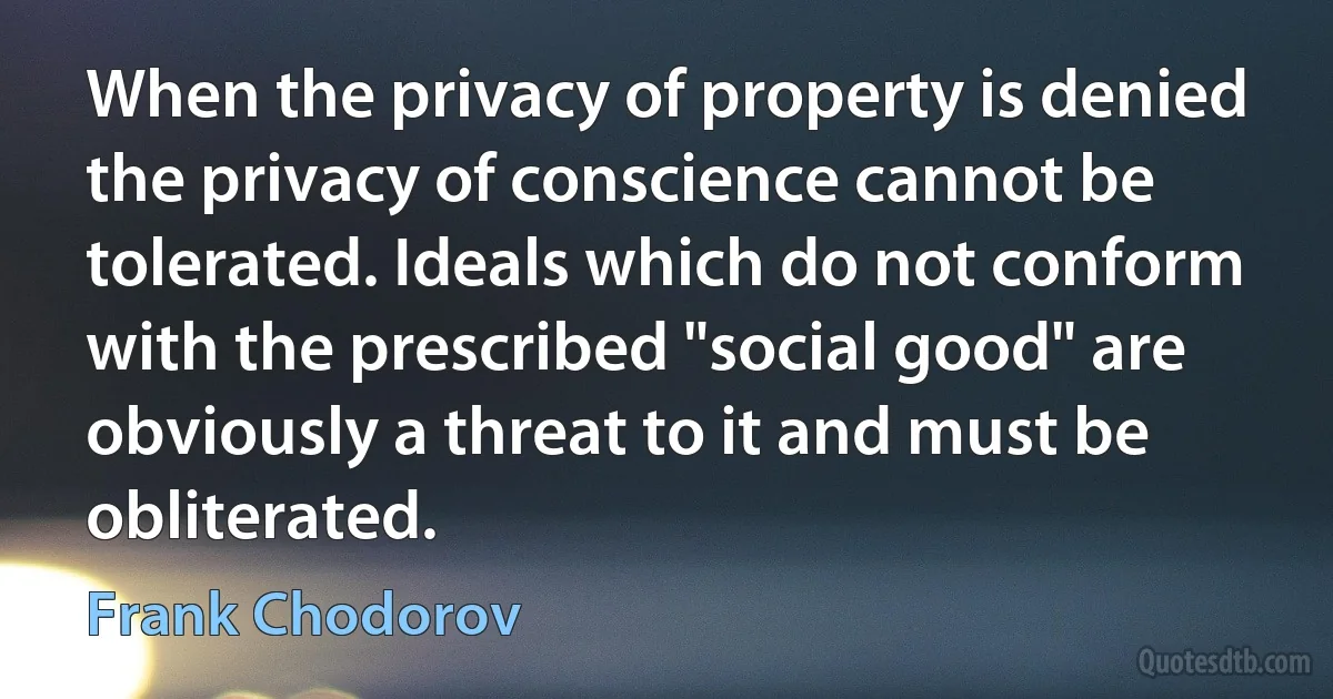 When the privacy of property is denied the privacy of conscience cannot be tolerated. Ideals which do not conform with the prescribed "social good" are obviously a threat to it and must be obliterated. (Frank Chodorov)