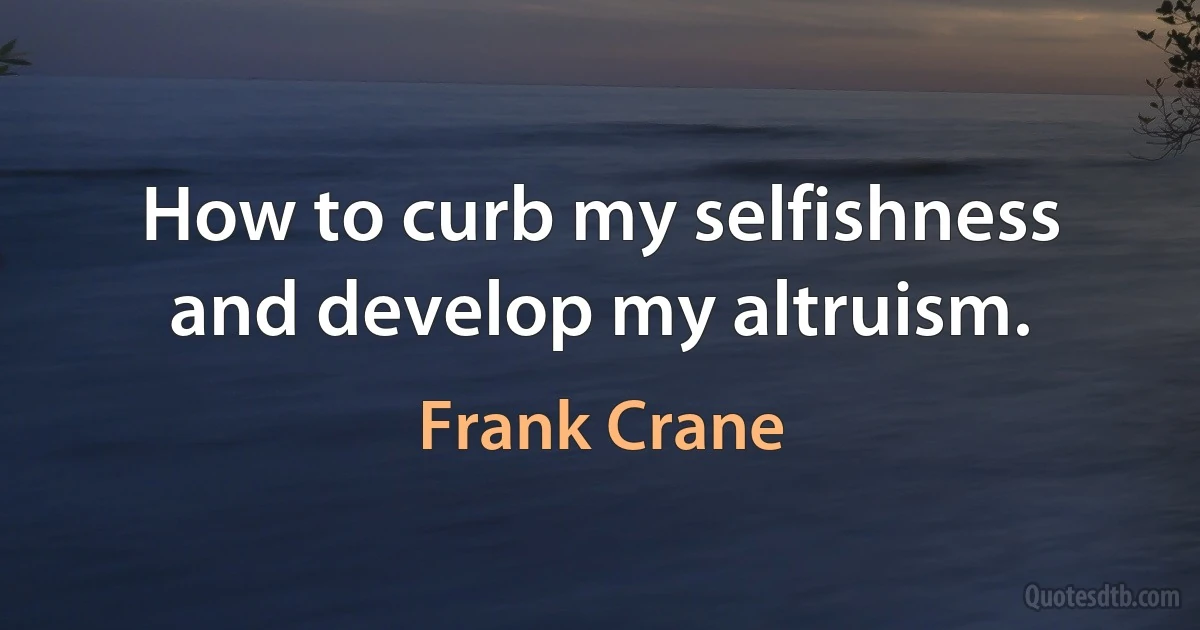 How to curb my selfishness and develop my altruism. (Frank Crane)