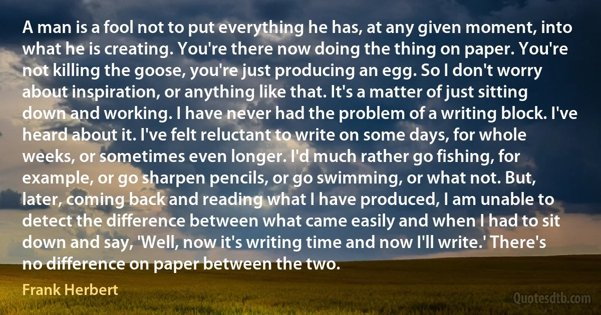 A man is a fool not to put everything he has, at any given moment, into what he is creating. You're there now doing the thing on paper. You're not killing the goose, you're just producing an egg. So I don't worry about inspiration, or anything like that. It's a matter of just sitting down and working. I have never had the problem of a writing block. I've heard about it. I've felt reluctant to write on some days, for whole weeks, or sometimes even longer. I'd much rather go fishing, for example, or go sharpen pencils, or go swimming, or what not. But, later, coming back and reading what I have produced, I am unable to detect the difference between what came easily and when I had to sit down and say, 'Well, now it's writing time and now I'll write.' There's no difference on paper between the two. (Frank Herbert)