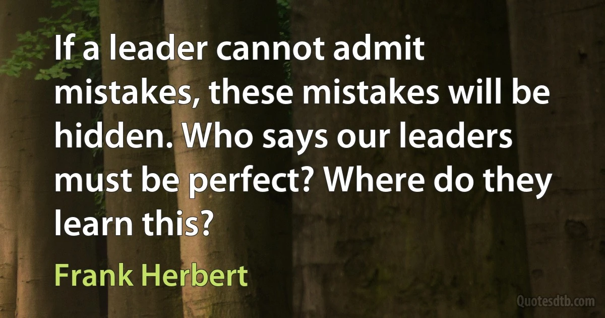 If a leader cannot admit mistakes, these mistakes will be hidden. Who says our leaders must be perfect? Where do they learn this? (Frank Herbert)