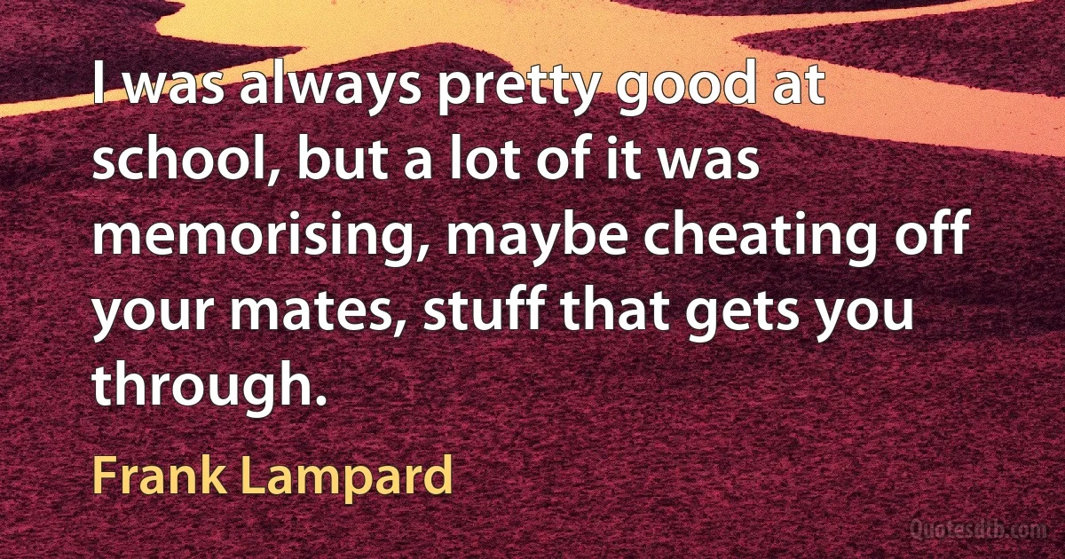 I was always pretty good at school, but a lot of it was memorising, maybe cheating off your mates, stuff that gets you through. (Frank Lampard)