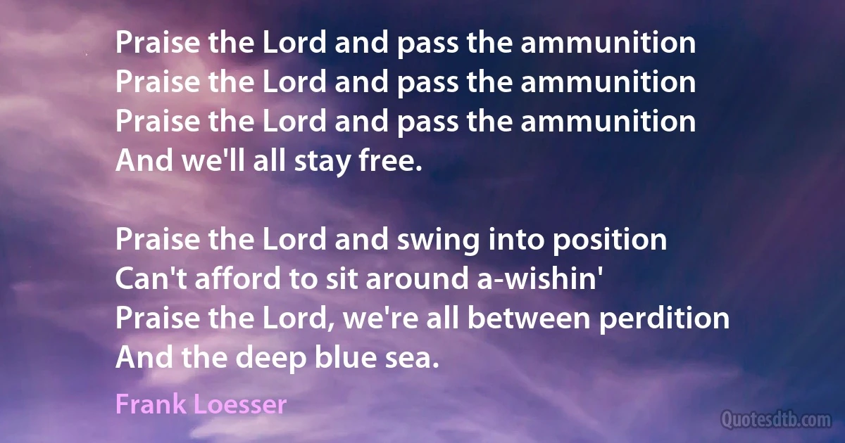 Praise the Lord and pass the ammunition
Praise the Lord and pass the ammunition
Praise the Lord and pass the ammunition
And we'll all stay free.

Praise the Lord and swing into position
Can't afford to sit around a-wishin'
Praise the Lord, we're all between perdition
And the deep blue sea. (Frank Loesser)