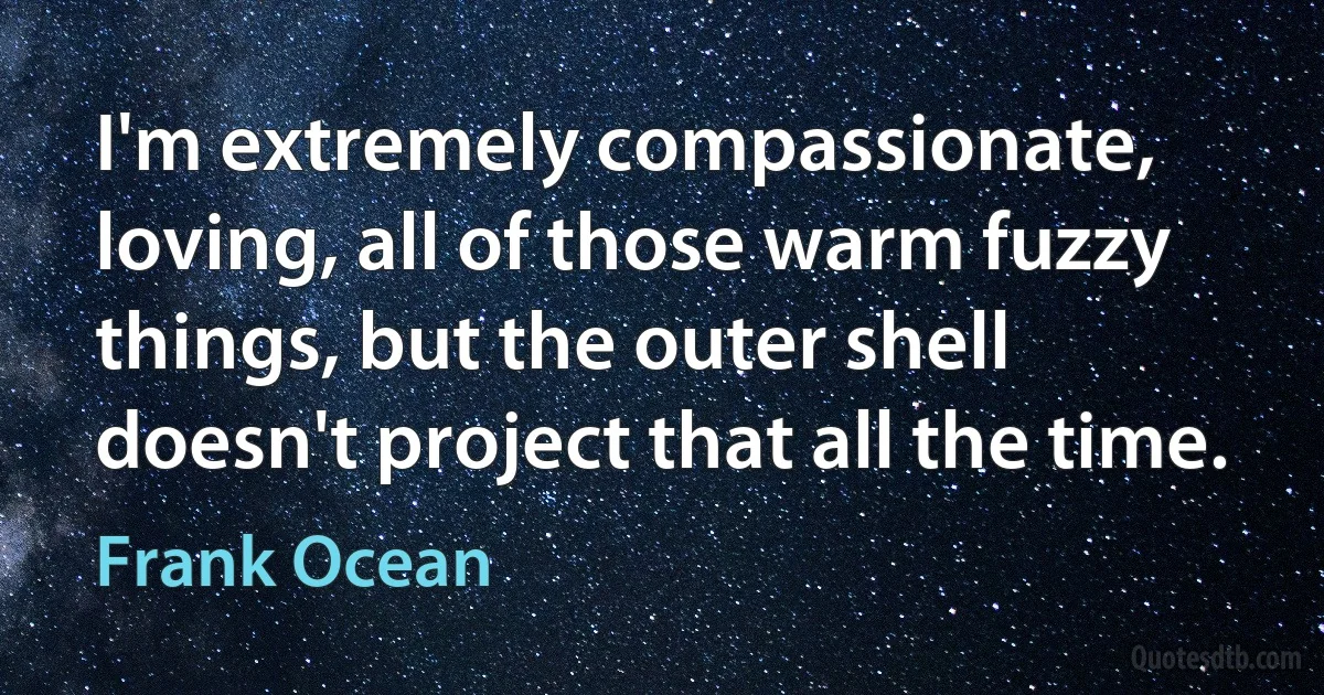 I'm extremely compassionate, loving, all of those warm fuzzy things, but the outer shell doesn't project that all the time. (Frank Ocean)