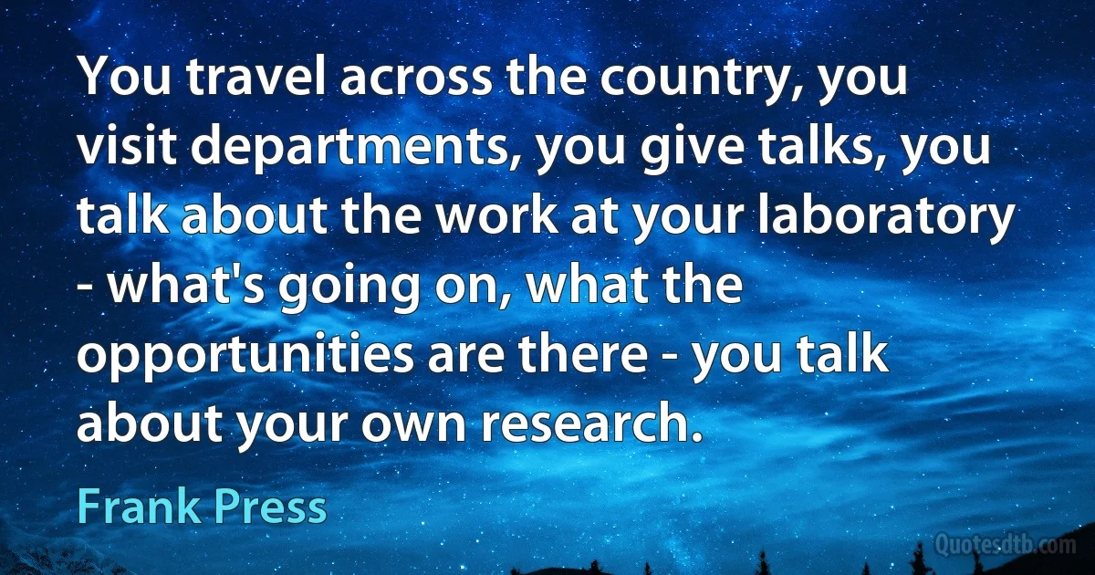 You travel across the country, you visit departments, you give talks, you talk about the work at your laboratory - what's going on, what the opportunities are there - you talk about your own research. (Frank Press)