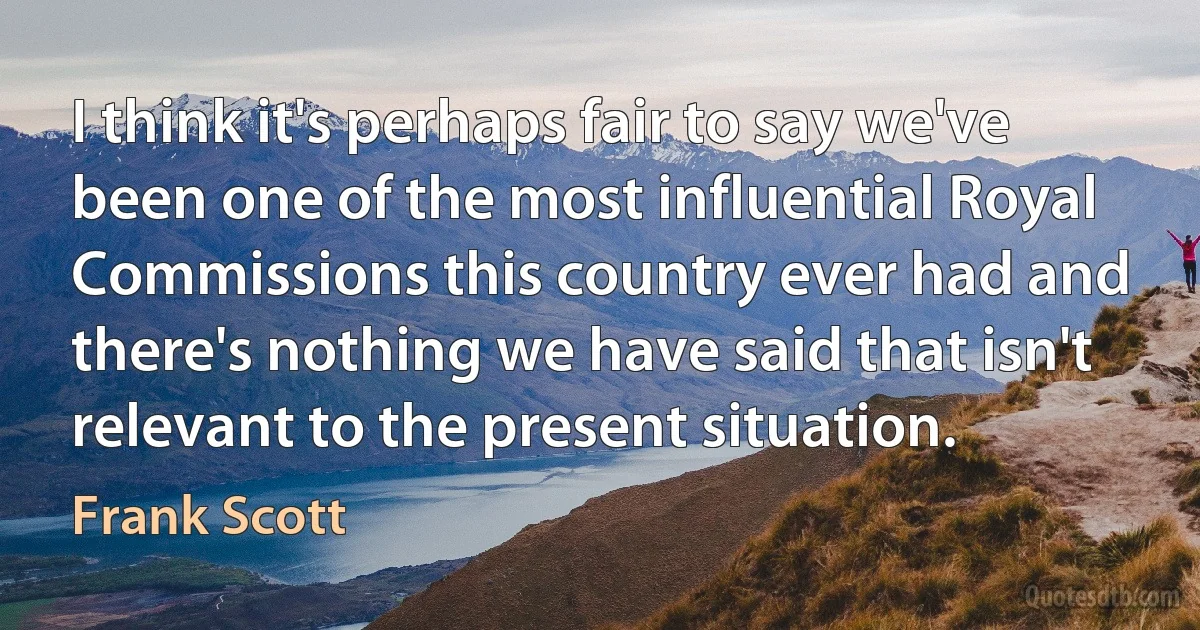 I think it's perhaps fair to say we've been one of the most influential Royal Commissions this country ever had and there's nothing we have said that isn't relevant to the present situation. (Frank Scott)