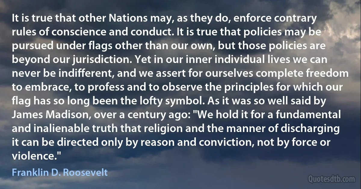 It is true that other Nations may, as they do, enforce contrary rules of conscience and conduct. It is true that policies may be pursued under flags other than our own, but those policies are beyond our jurisdiction. Yet in our inner individual lives we can never be indifferent, and we assert for ourselves complete freedom to embrace, to profess and to observe the principles for which our flag has so long been the lofty symbol. As it was so well said by James Madison, over a century ago: "We hold it for a fundamental and inalienable truth that religion and the manner of discharging it can be directed only by reason and conviction, not by force or violence." (Franklin D. Roosevelt)