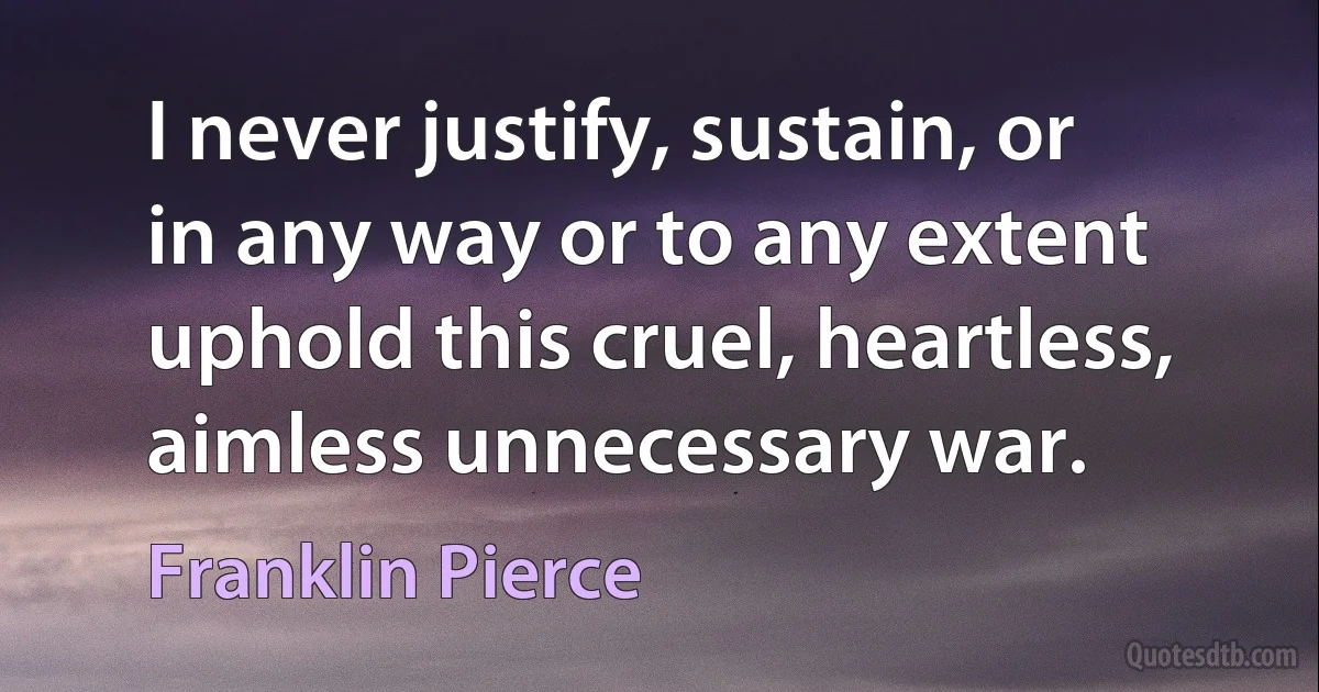 I never justify, sustain, or in any way or to any extent uphold this cruel, heartless, aimless unnecessary war. (Franklin Pierce)