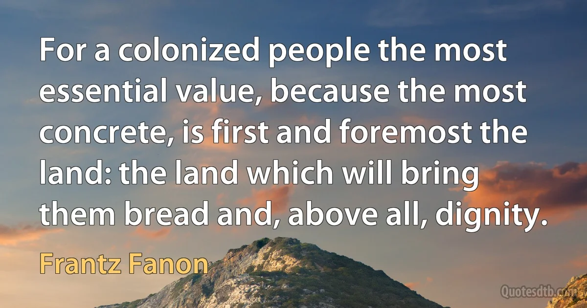 For a colonized people the most essential value, because the most concrete, is first and foremost the land: the land which will bring them bread and, above all, dignity. (Frantz Fanon)