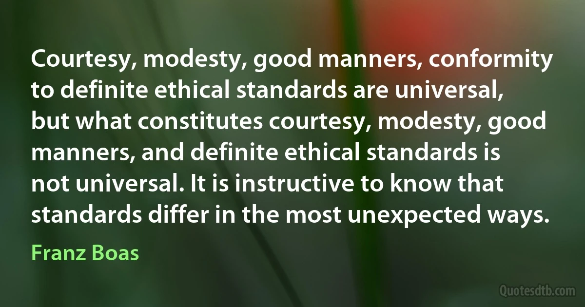 Courtesy, modesty, good manners, conformity to definite ethical standards are universal, but what constitutes courtesy, modesty, good manners, and definite ethical standards is not universal. It is instructive to know that standards differ in the most unexpected ways. (Franz Boas)