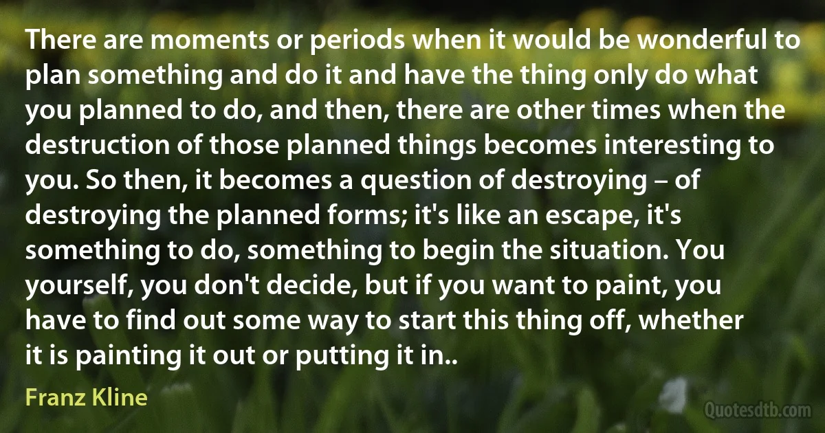 There are moments or periods when it would be wonderful to plan something and do it and have the thing only do what you planned to do, and then, there are other times when the destruction of those planned things becomes interesting to you. So then, it becomes a question of destroying – of destroying the planned forms; it's like an escape, it's something to do, something to begin the situation. You yourself, you don't decide, but if you want to paint, you have to find out some way to start this thing off, whether it is painting it out or putting it in.. (Franz Kline)