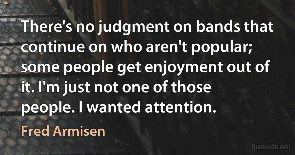 There's no judgment on bands that continue on who aren't popular; some people get enjoyment out of it. I'm just not one of those people. I wanted attention. (Fred Armisen)