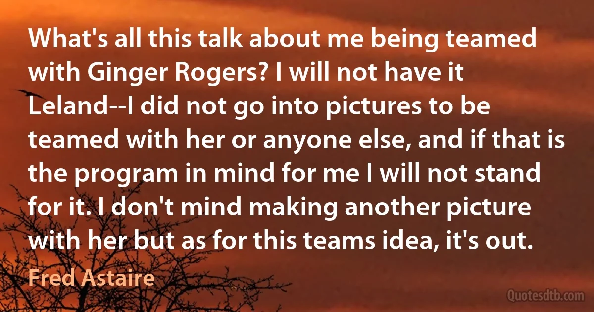 What's all this talk about me being teamed with Ginger Rogers? I will not have it Leland--I did not go into pictures to be teamed with her or anyone else, and if that is the program in mind for me I will not stand for it. I don't mind making another picture with her but as for this teams idea, it's out. (Fred Astaire)