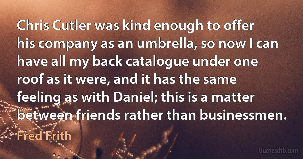 Chris Cutler was kind enough to offer his company as an umbrella, so now I can have all my back catalogue under one roof as it were, and it has the same feeling as with Daniel; this is a matter between friends rather than businessmen. (Fred Frith)