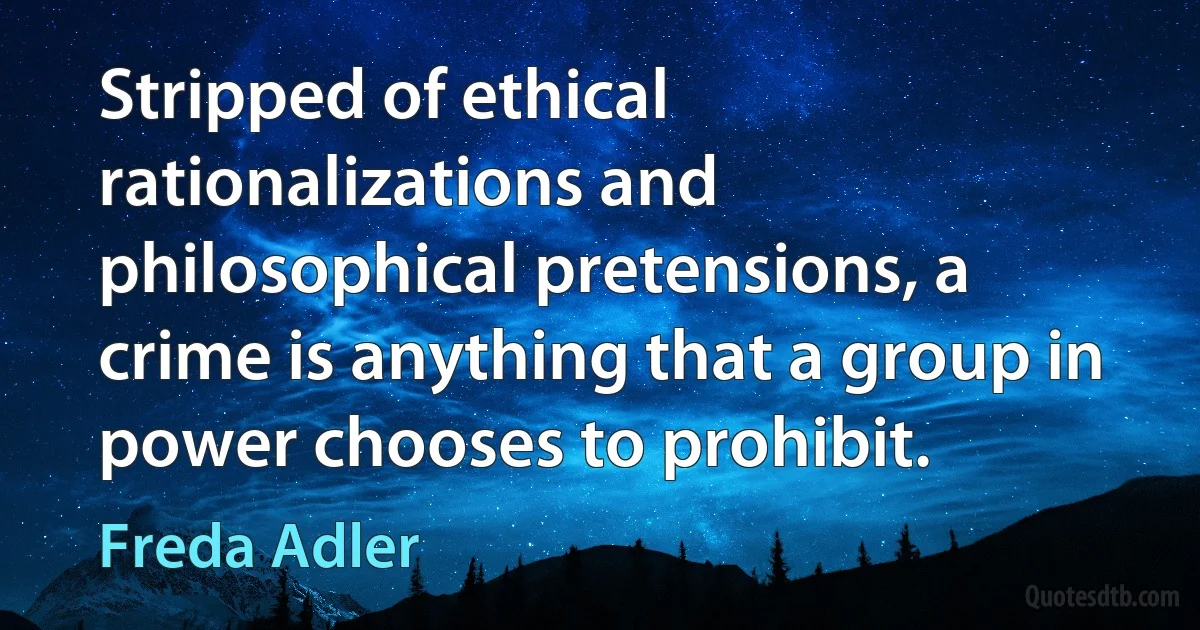 Stripped of ethical rationalizations and philosophical pretensions, a crime is anything that a group in power chooses to prohibit. (Freda Adler)