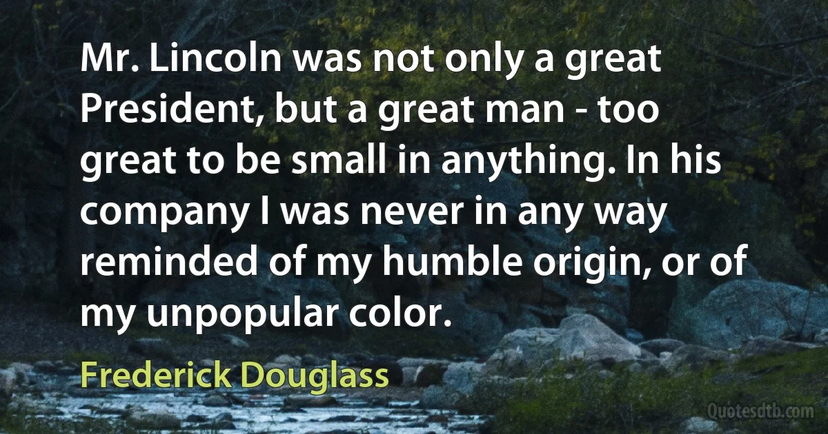 Mr. Lincoln was not only a great President, but a great man - too great to be small in anything. In his company I was never in any way reminded of my humble origin, or of my unpopular color. (Frederick Douglass)