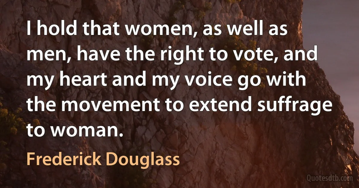 I hold that women, as well as men, have the right to vote, and my heart and my voice go with the movement to extend suffrage to woman. (Frederick Douglass)