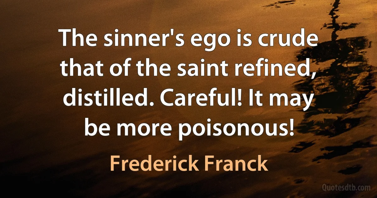 The sinner's ego is crude
that of the saint refined,
distilled. Careful! It may
be more poisonous! (Frederick Franck)