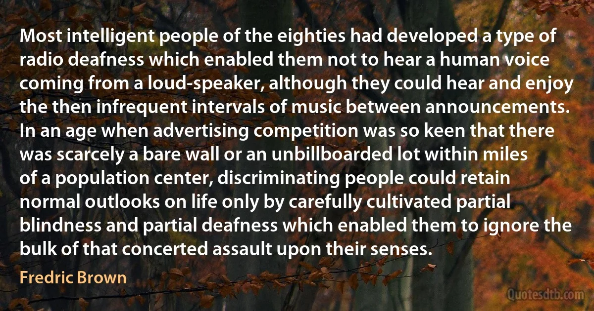 Most intelligent people of the eighties had developed a type of radio deafness which enabled them not to hear a human voice coming from a loud-speaker, although they could hear and enjoy the then infrequent intervals of music between announcements. In an age when advertising competition was so keen that there was scarcely a bare wall or an unbillboarded lot within miles of a population center, discriminating people could retain normal outlooks on life only by carefully cultivated partial blindness and partial deafness which enabled them to ignore the bulk of that concerted assault upon their senses. (Fredric Brown)