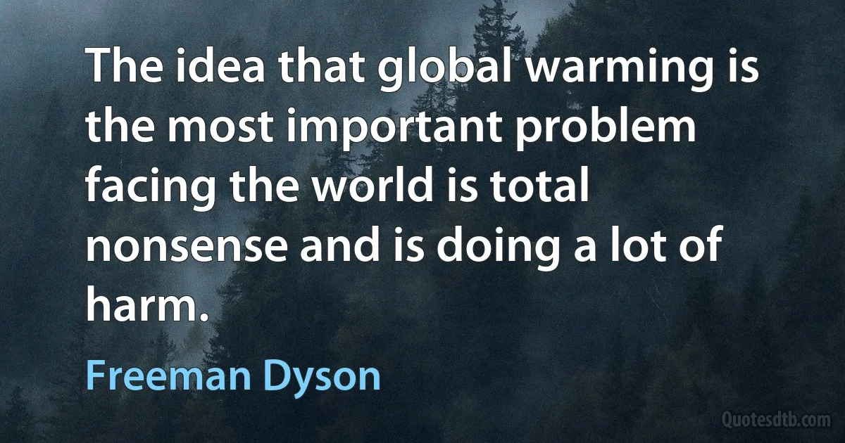 The idea that global warming is the most important problem facing the world is total nonsense and is doing a lot of harm. (Freeman Dyson)