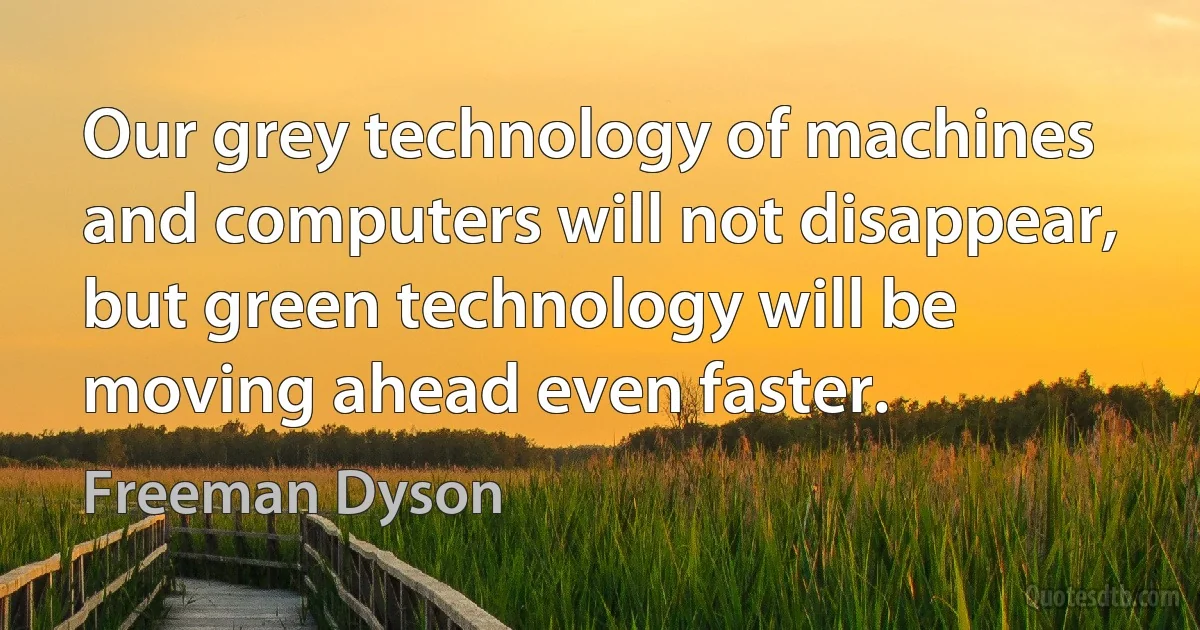 Our grey technology of machines and computers will not disappear, but green technology will be moving ahead even faster. (Freeman Dyson)