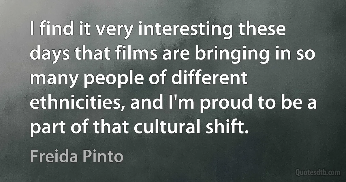 I find it very interesting these days that films are bringing in so many people of different ethnicities, and I'm proud to be a part of that cultural shift. (Freida Pinto)