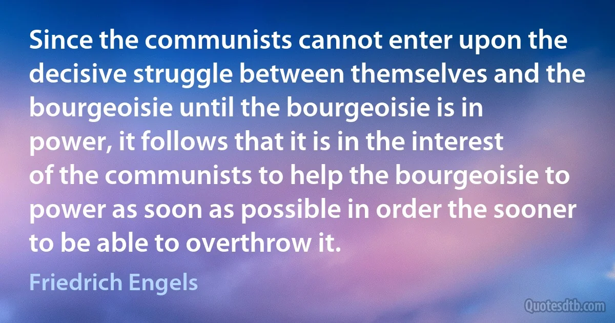 Since the communists cannot enter upon the decisive struggle between themselves and the bourgeoisie until the bourgeoisie is in power, it follows that it is in the interest of the communists to help the bourgeoisie to power as soon as possible in order the sooner to be able to overthrow it. (Friedrich Engels)