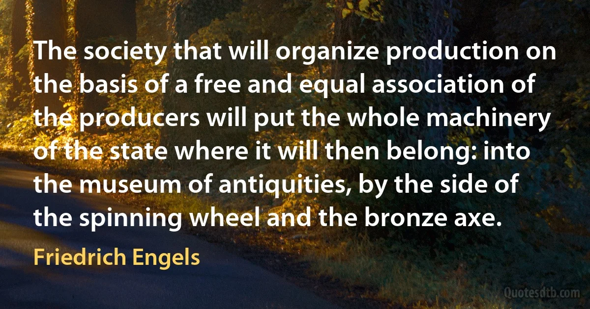 The society that will organize production on the basis of a free and equal association of the producers will put the whole machinery of the state where it will then belong: into the museum of antiquities, by the side of the spinning wheel and the bronze axe. (Friedrich Engels)