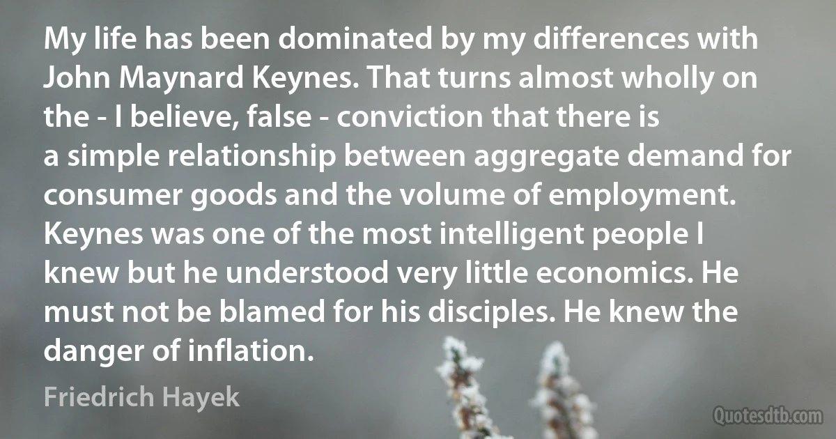 My life has been dominated by my differences with John Maynard Keynes. That turns almost wholly on the - I believe, false - conviction that there is a simple relationship between aggregate demand for consumer goods and the volume of employment. Keynes was one of the most intelligent people I knew but he understood very little economics. He must not be blamed for his disciples. He knew the danger of inflation. (Friedrich Hayek)