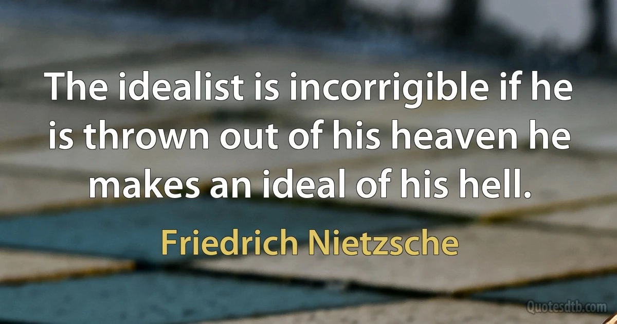 The idealist is incorrigible if he is thrown out of his heaven he makes an ideal of his hell. (Friedrich Nietzsche)