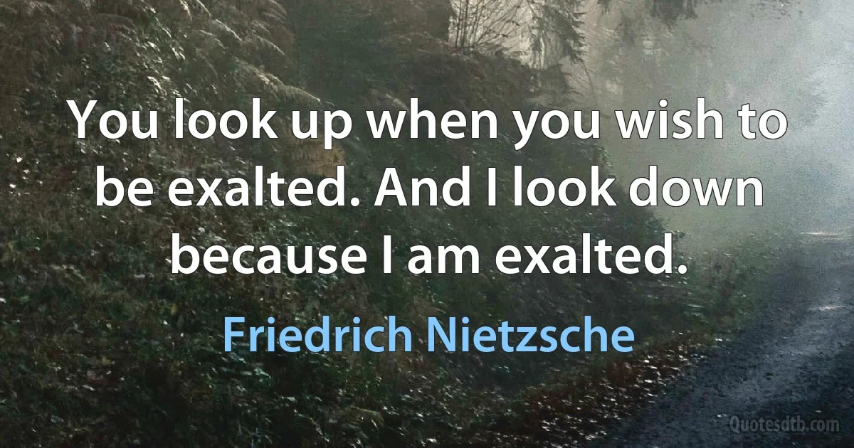 You look up when you wish to be exalted. And I look down because I am exalted. (Friedrich Nietzsche)