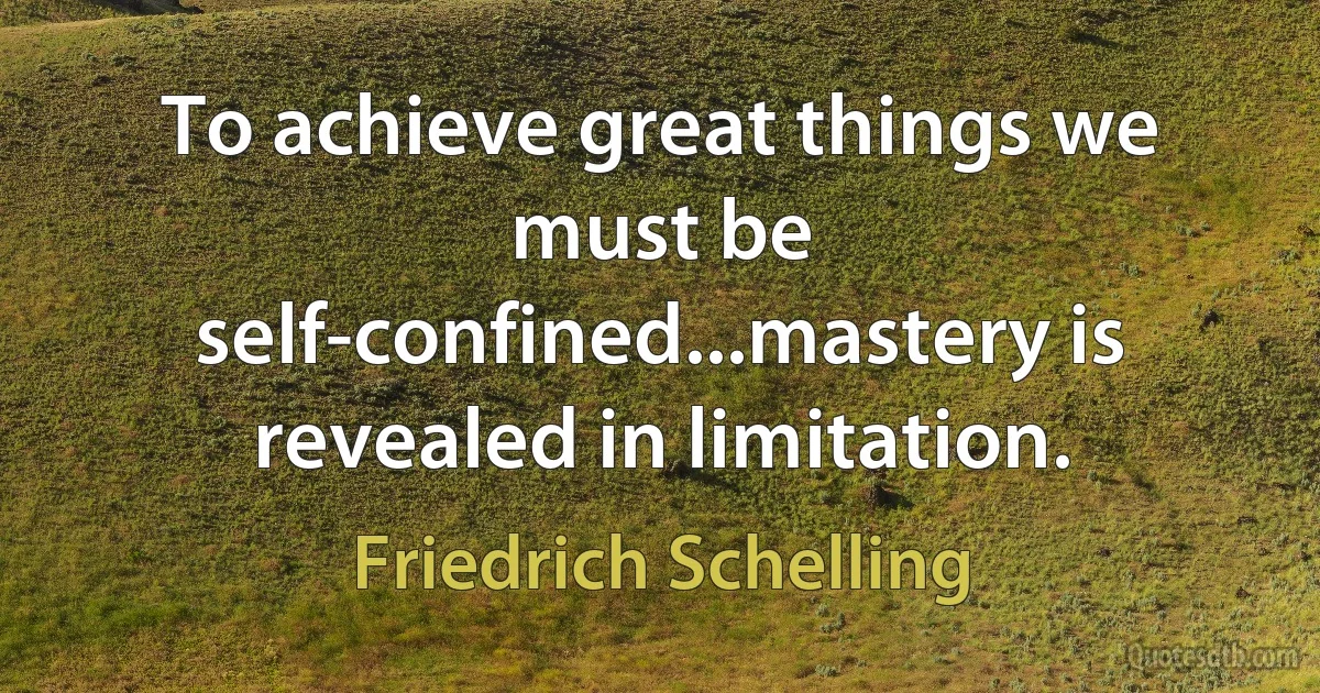 To achieve great things we must be self-confined...mastery is revealed in limitation. (Friedrich Schelling)