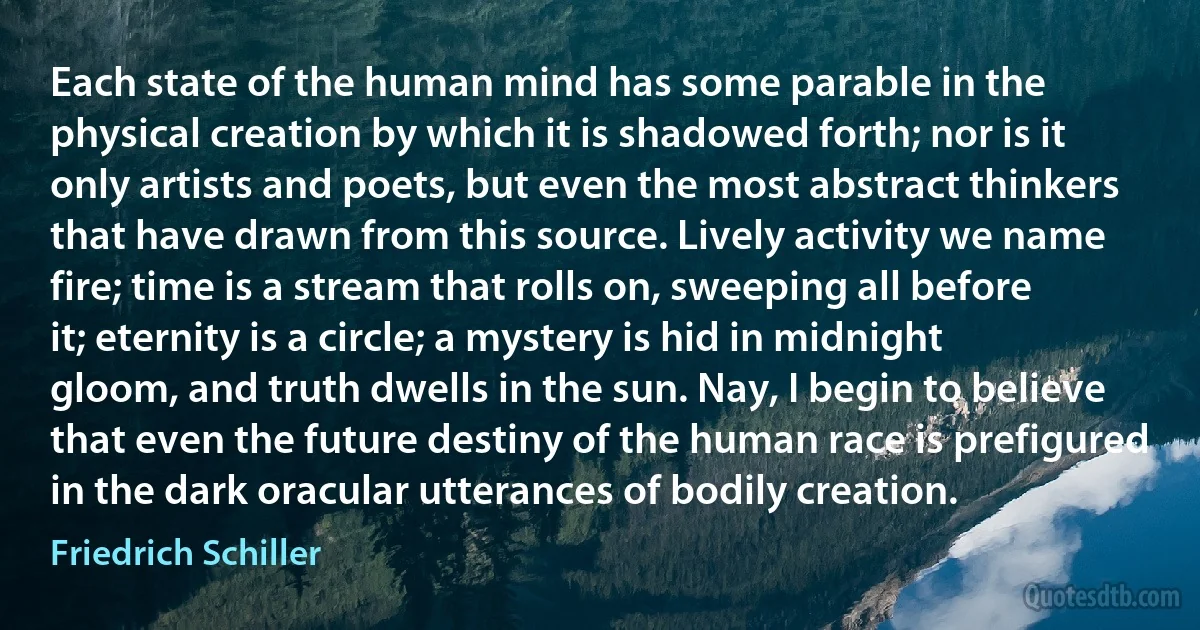 Each state of the human mind has some parable in the physical creation by which it is shadowed forth; nor is it only artists and poets, but even the most abstract thinkers that have drawn from this source. Lively activity we name fire; time is a stream that rolls on, sweeping all before it; eternity is a circle; a mystery is hid in midnight gloom, and truth dwells in the sun. Nay, I begin to believe that even the future destiny of the human race is prefigured in the dark oracular utterances of bodily creation. (Friedrich Schiller)