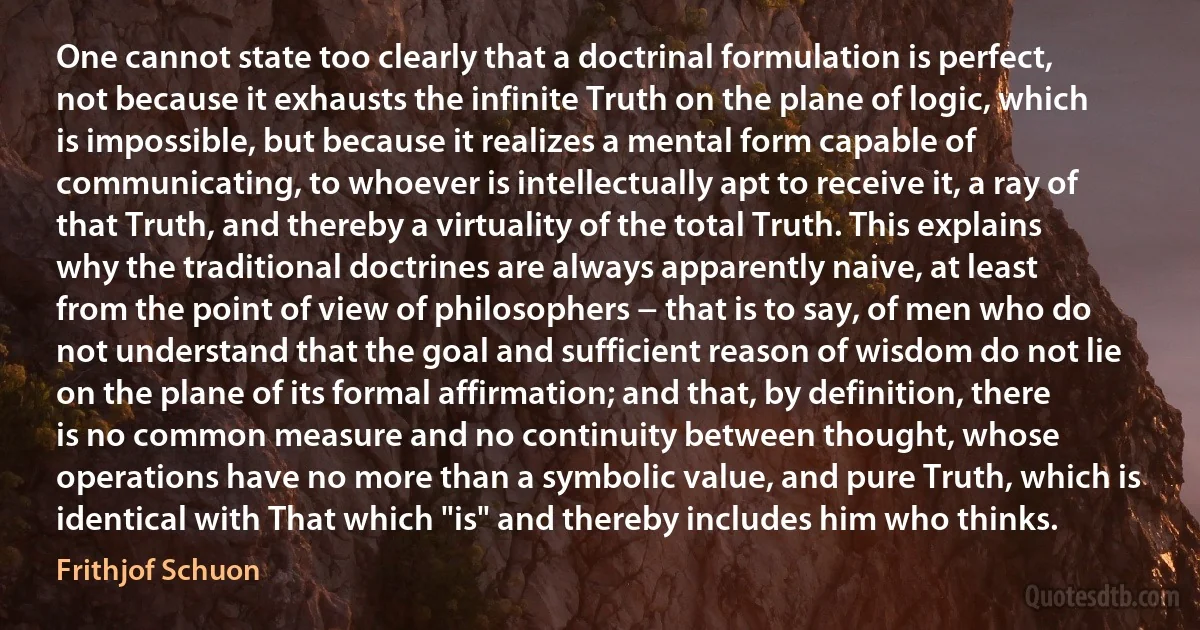 One cannot state too clearly that a doctrinal formulation is perfect, not because it exhausts the infinite Truth on the plane of logic, which is impossible, but because it realizes a mental form capable of communicating, to whoever is intellectually apt to receive it, a ray of that Truth, and thereby a virtuality of the total Truth. This explains why the traditional doctrines are always apparently naive, at least from the point of view of philosophers − that is to say, of men who do not understand that the goal and sufficient reason of wisdom do not lie on the plane of its formal affirmation; and that, by definition, there is no common measure and no continuity between thought, whose operations have no more than a symbolic value, and pure Truth, which is identical with That which "is" and thereby includes him who thinks. (Frithjof Schuon)