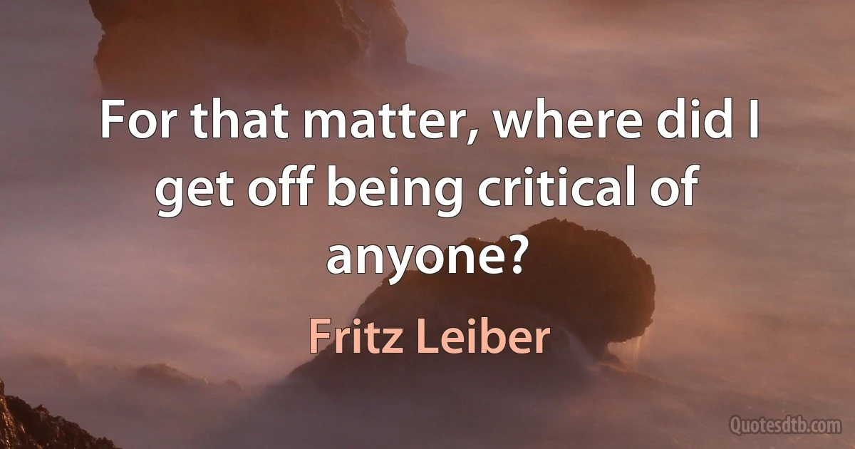 For that matter, where did I get off being critical of anyone? (Fritz Leiber)