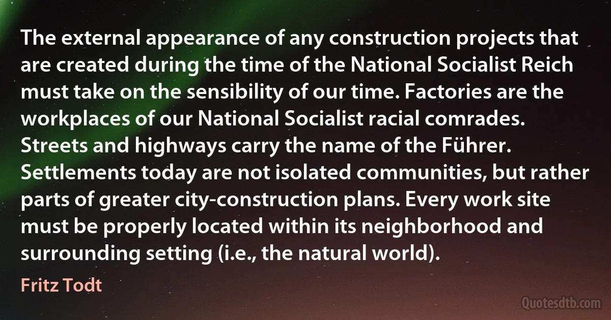 The external appearance of any construction projects that are created during the time of the National Socialist Reich must take on the sensibility of our time. Factories are the workplaces of our National Socialist racial comrades. Streets and highways carry the name of the Führer. Settlements today are not isolated communities, but rather parts of greater city-construction plans. Every work site must be properly located within its neighborhood and surrounding setting (i.e., the natural world). (Fritz Todt)