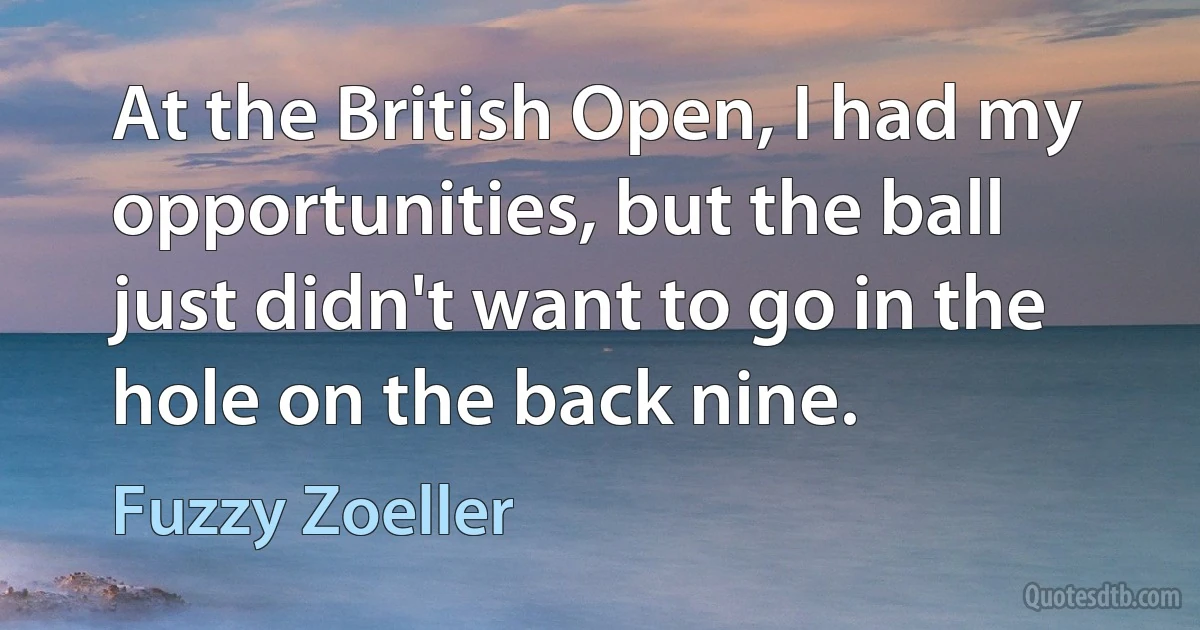 At the British Open, I had my opportunities, but the ball just didn't want to go in the hole on the back nine. (Fuzzy Zoeller)