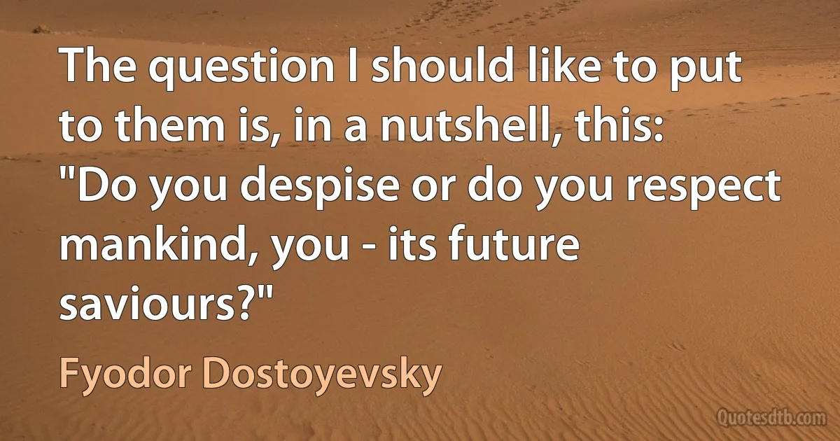 The question I should like to put to them is, in a nutshell, this: "Do you despise or do you respect mankind, you - its future saviours?" (Fyodor Dostoyevsky)