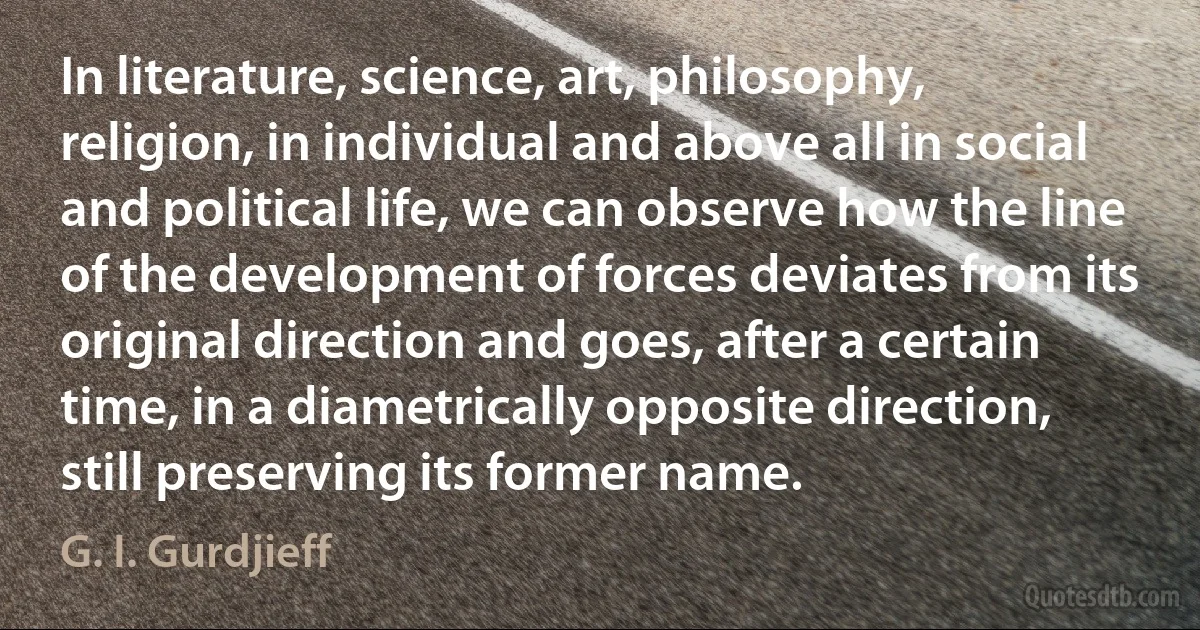 In literature, science, art, philosophy, religion, in individual and above all in social and political life, we can observe how the line of the development of forces deviates from its original direction and goes, after a certain time, in a diametrically opposite direction, still preserving its former name. (G. I. Gurdjieff)