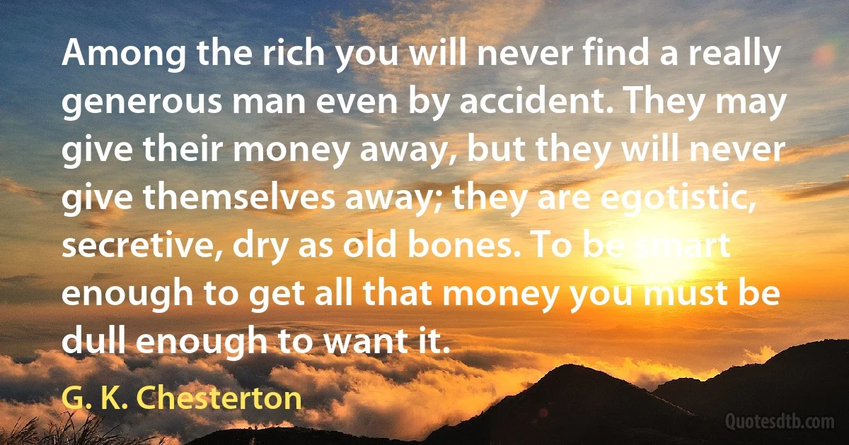 Among the rich you will never find a really generous man even by accident. They may give their money away, but they will never give themselves away; they are egotistic, secretive, dry as old bones. To be smart enough to get all that money you must be dull enough to want it. (G. K. Chesterton)