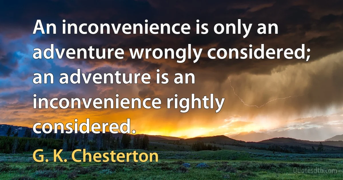 An inconvenience is only an adventure wrongly considered; an adventure is an inconvenience rightly considered. (G. K. Chesterton)