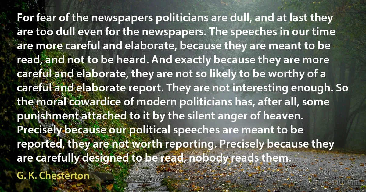 For fear of the newspapers politicians are dull, and at last they are too dull even for the newspapers. The speeches in our time are more careful and elaborate, because they are meant to be read, and not to be heard. And exactly because they are more careful and elaborate, they are not so likely to be worthy of a careful and elaborate report. They are not interesting enough. So the moral cowardice of modern politicians has, after all, some punishment attached to it by the silent anger of heaven. Precisely because our political speeches are meant to be reported, they are not worth reporting. Precisely because they are carefully designed to be read, nobody reads them. (G. K. Chesterton)