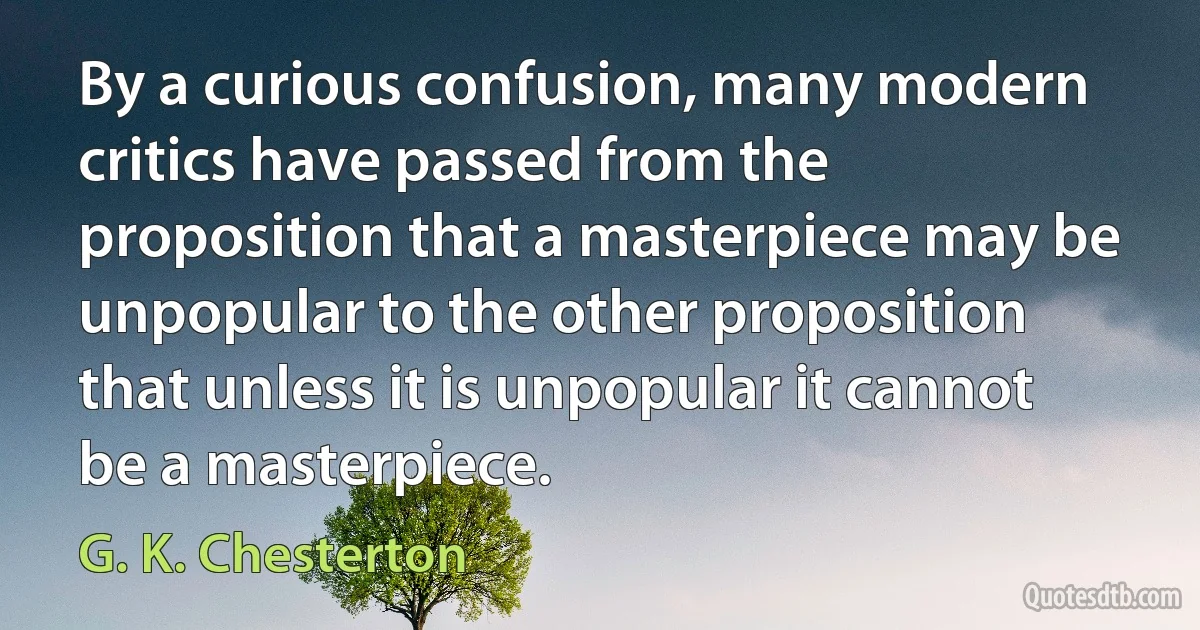 By a curious confusion, many modern critics have passed from the proposition that a masterpiece may be unpopular to the other proposition that unless it is unpopular it cannot be a masterpiece. (G. K. Chesterton)