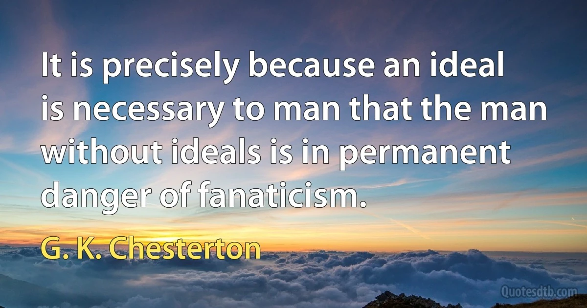 It is precisely because an ideal is necessary to man that the man without ideals is in permanent danger of fanaticism. (G. K. Chesterton)