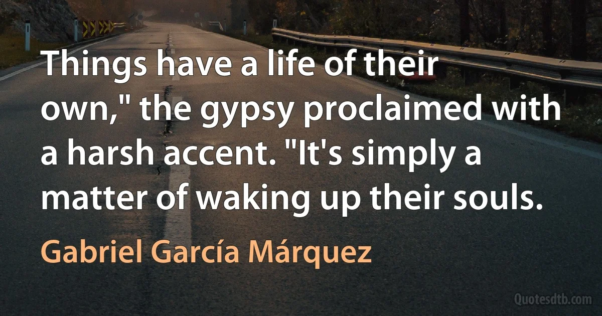 Things have a life of their own," the gypsy proclaimed with a harsh accent. "It's simply a matter of waking up their souls. (Gabriel García Márquez)