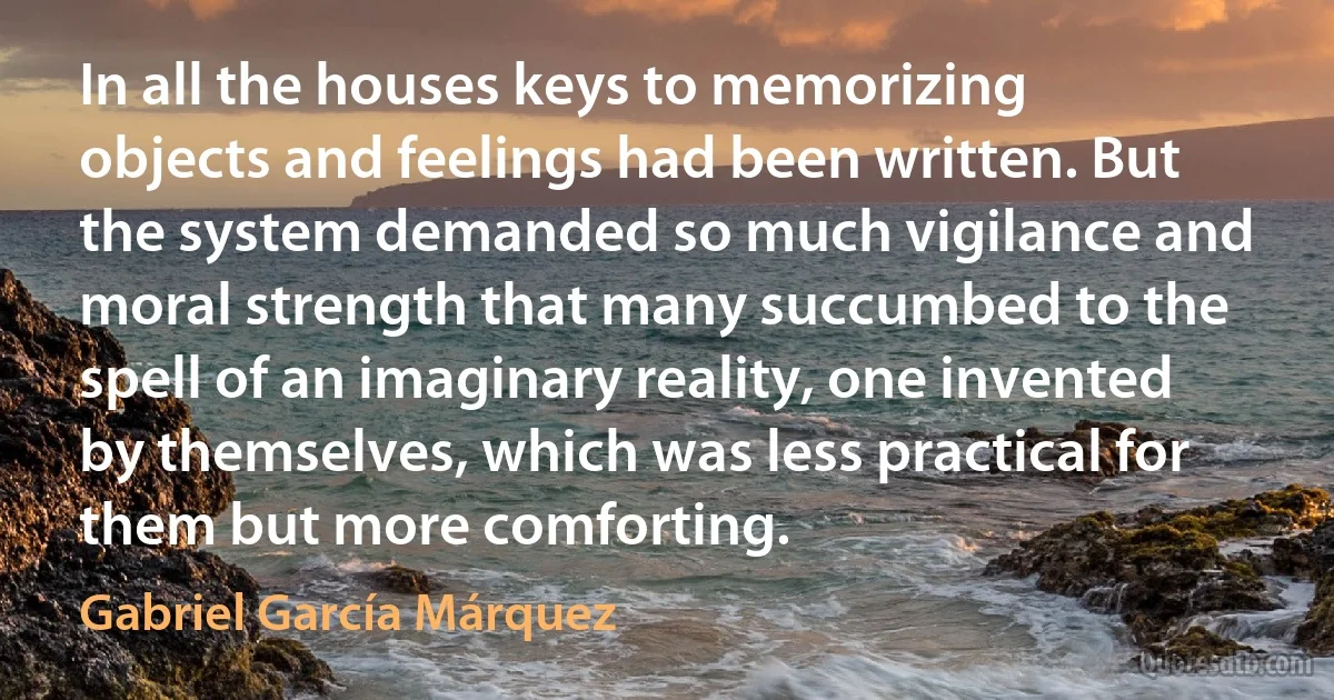 In all the houses keys to memorizing objects and feelings had been written. But the system demanded so much vigilance and moral strength that many succumbed to the spell of an imaginary reality, one invented by themselves, which was less practical for them but more comforting. (Gabriel García Márquez)